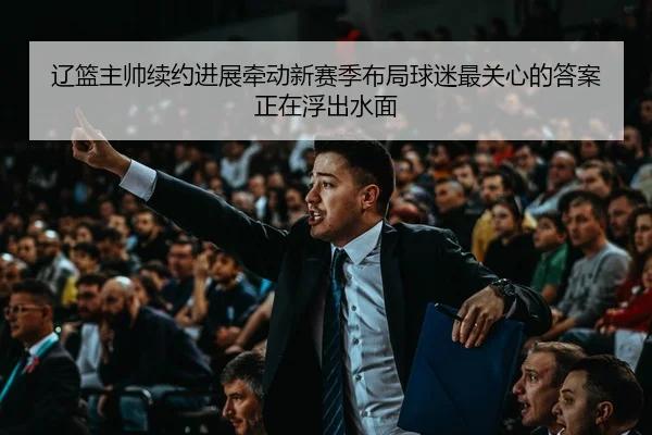 辽篮主帅续约进展牵动新赛季布局球迷最关心的答案正在浮出水面
