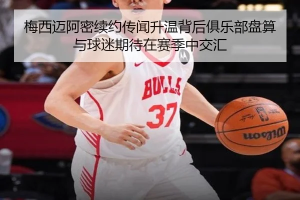 梅西迈阿密续约传闻升温背后俱乐部盘算与球迷期待在赛季中交汇