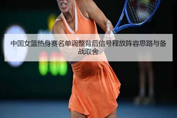 中国女篮热身赛名单调整背后信号释放阵容思路与备战取舍